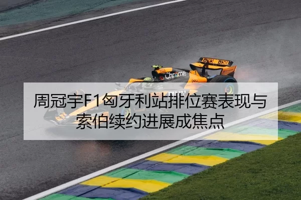 周冠宇F1匈牙利站排位赛表现与索伯续约进展成焦点