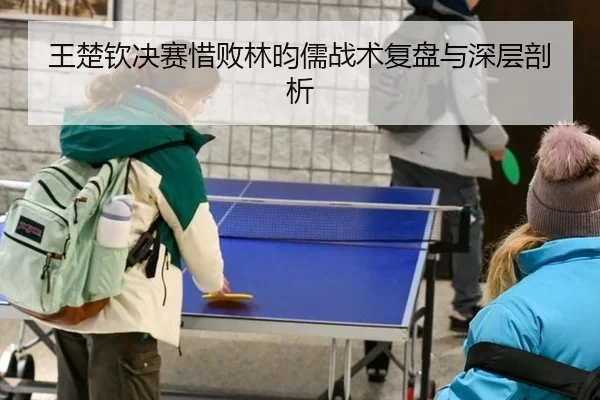 王楚钦决赛惜败林昀儒战术复盘与深层剖析
