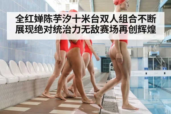 全红婵陈芋汐十米台双人组合不断展现绝对统治力无敌赛场再创辉煌