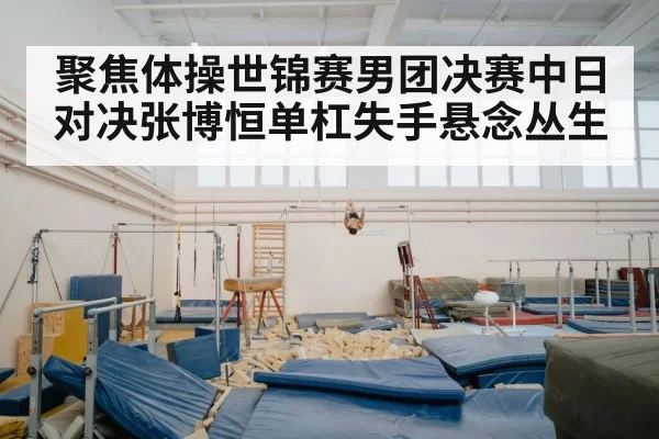 聚焦体操世锦赛男团决赛中日对决张博恒单杠失手悬念丛生