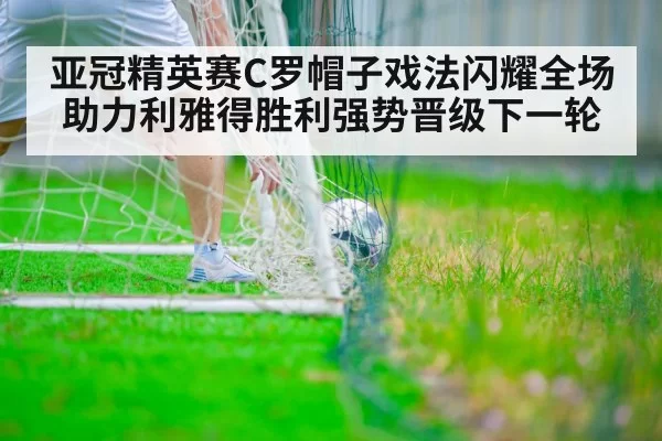 亚冠精英赛C罗帽子戏法闪耀全场助力利雅得胜利强势晋级下一轮