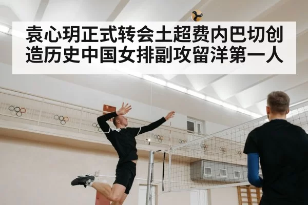 袁心玥正式转会土超费内巴切创造历史中国女排副攻留洋第一人