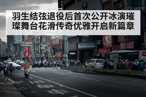 羽生结弦退役后首次公开冰演璀璨舞台花滑传奇优雅开启新篇章