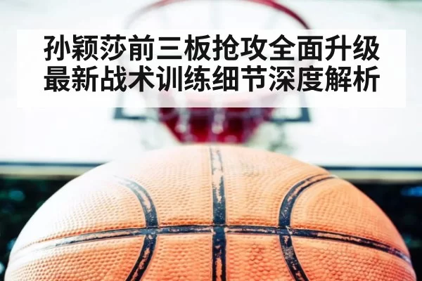 孙颖莎前三板抢攻全面升级 最新战术训练细节深度解析