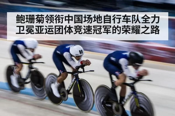 鲍珊菊领衔中国场地自行车队全力卫冕亚运团体竞速冠军的荣耀之路